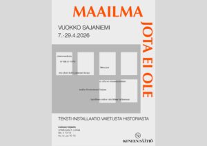 Juliste, jossa lukee ’MAAILMA JOTA EI OLE’. Tekijä: Vuokko Sajaniemi. Ajankohta 2.–27.4.2026. Julisteessa on useita suorakulmaisia tekstipintoja, joissa runomuotoisia lauseita, kuten ’olemassaolosta se raja jo veetty’, ’hämyiset’, ’ei sille oo olemassa mitään’ ja ’lopullinen sielun valo lähtee kulkemaan’. Alalaidassa teksti: ’Teksti-installaatio vaietusta historiasta’. Lisäksi tiedot Lieksan kirjastosta ja Koneen Säätiön logo